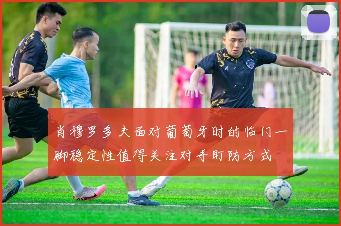 肖穆罗多夫面对葡萄牙时的临门一脚稳定性值得关注对手盯防方式