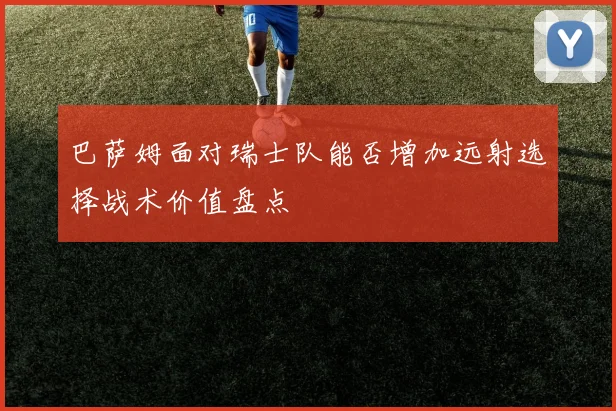 巴萨姆面对瑞士队能否增加远射选择战术价值盘点