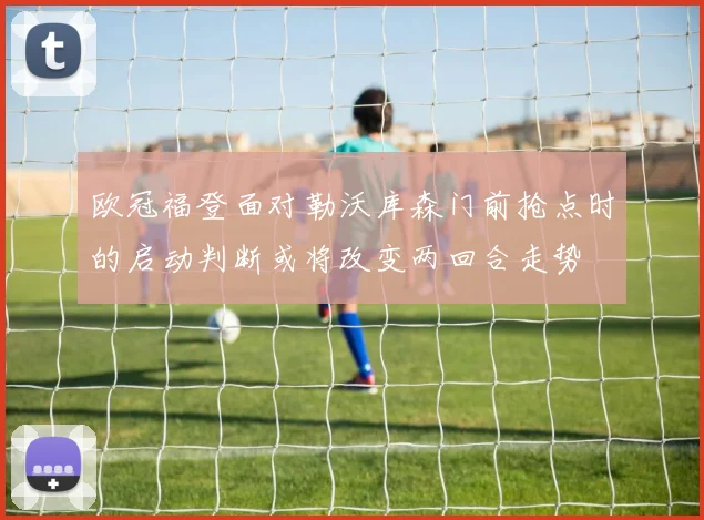 欧冠福登面对勒沃库森门前抢点时的启动判断或将改变两回合走势