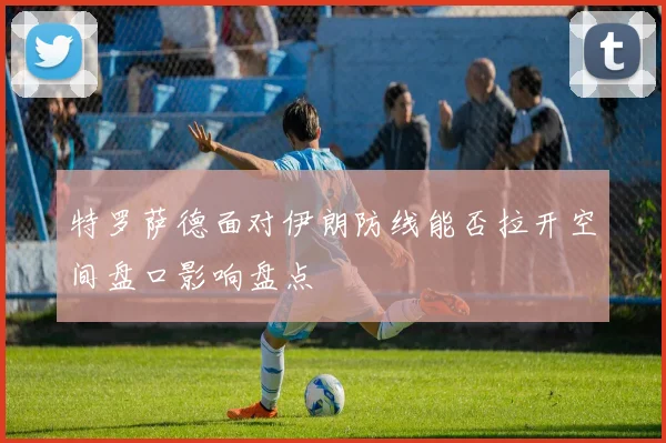 特罗萨德面对伊朗防线能否拉开空间盘口影响盘点