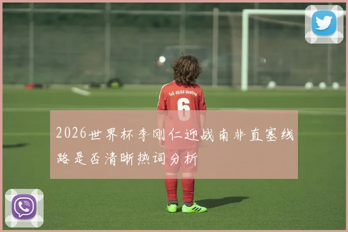 2026世界杯李刚仁迎战南非直塞线路是否清晰热词分析