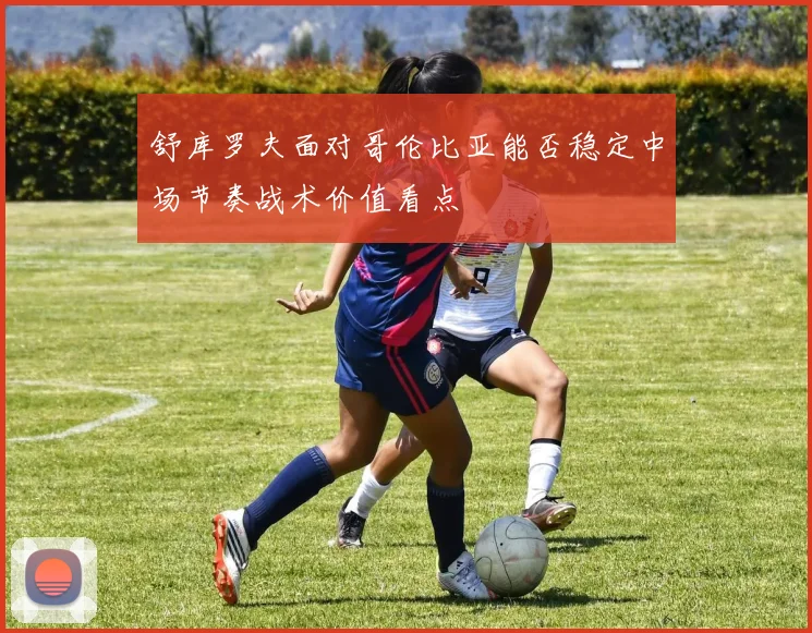 舒库罗夫面对哥伦比亚能否稳定中场节奏战术价值看点