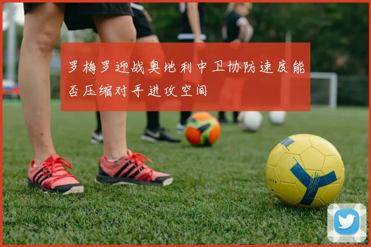 罗梅罗迎战奥地利中卫协防速度能否压缩对手进攻空间