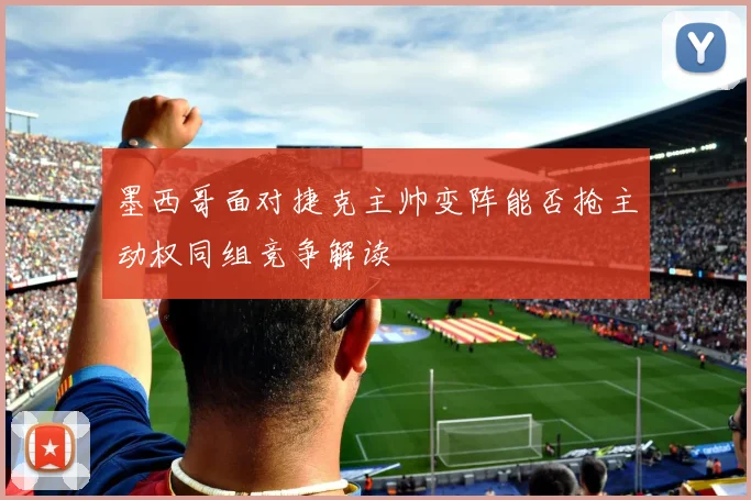 墨西哥面对捷克主帅变阵能否抢主动权同组竞争解读