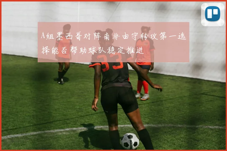 A组墨西哥对阵南非由守转攻第一选择能否帮助球队稳定推进