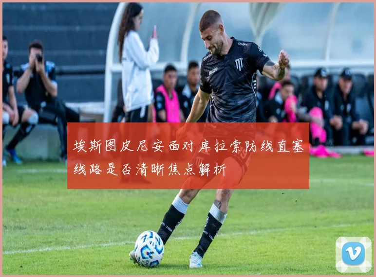 埃斯图皮尼安面对库拉索防线直塞线路是否清晰焦点解析