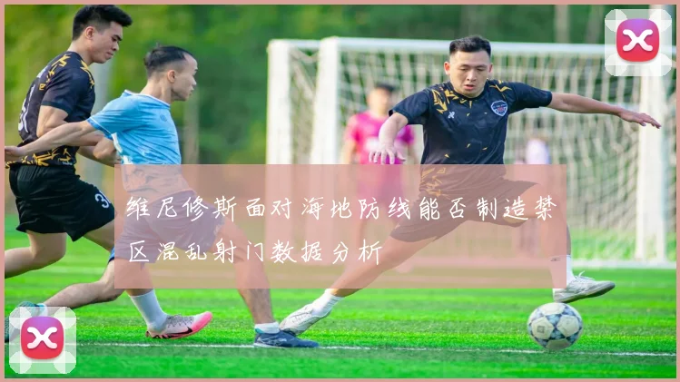 维尼修斯面对海地防线能否制造禁区混乱射门数据分析