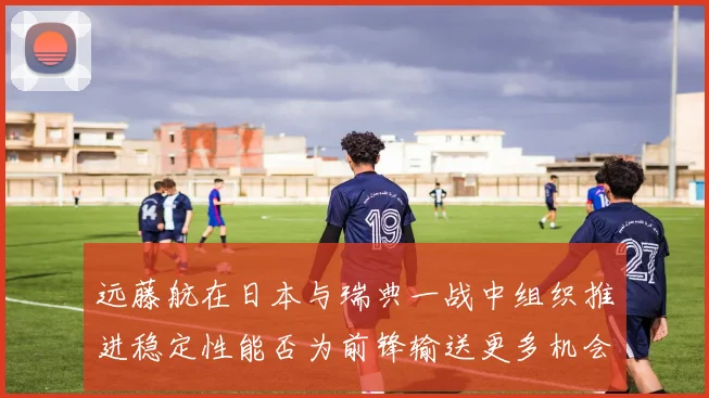 远藤航在日本与瑞典一战中组织推进稳定性能否为前锋输送更多机会