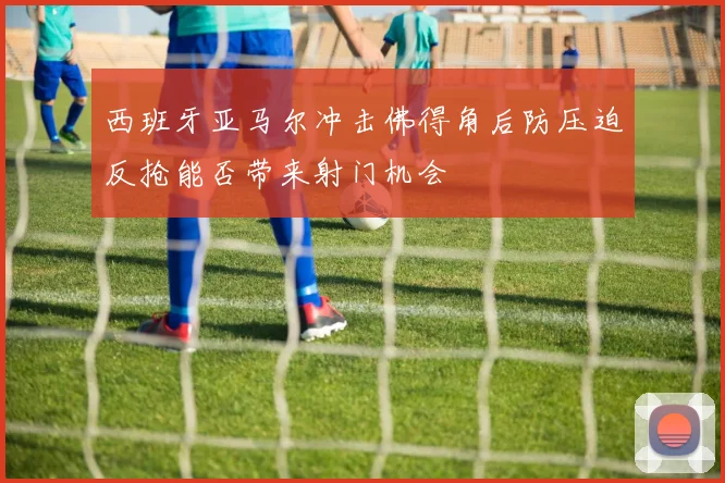 西班牙亚马尔冲击佛得角后防压迫反抢能否带来射门机会