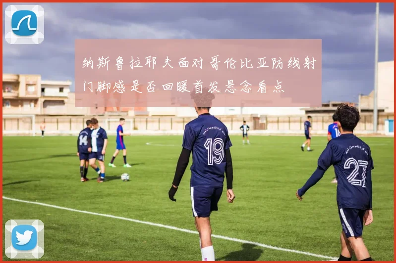 纳斯鲁拉耶夫面对哥伦比亚防线射门脚感是否回暖首发悬念看点
