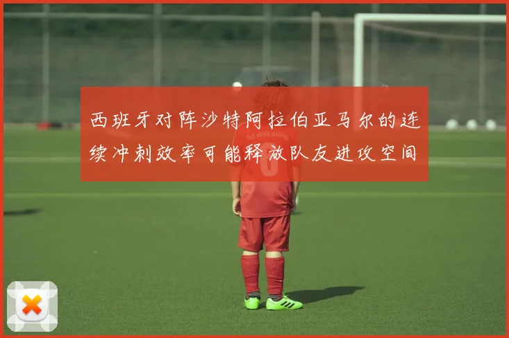 西班牙对阵沙特阿拉伯亚马尔的连续冲刺效率可能释放队友进攻空间
