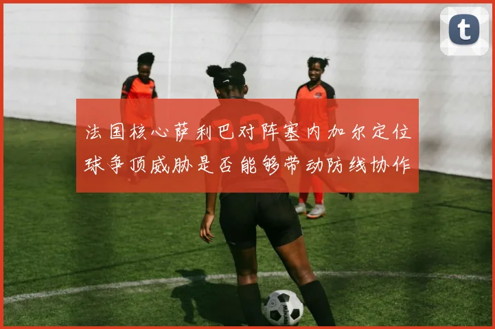 法国核心萨利巴对阵塞内加尔定位球争顶威胁是否能够带动防线协作