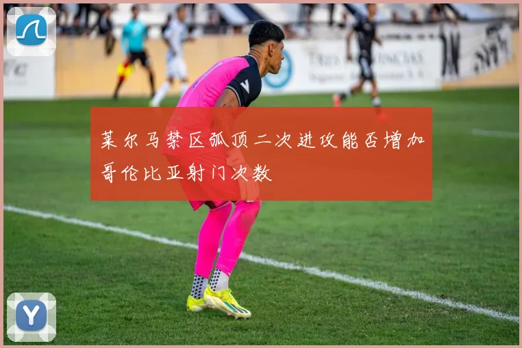 莱尔马禁区弧顶二次进攻能否增加哥伦比亚射门次数