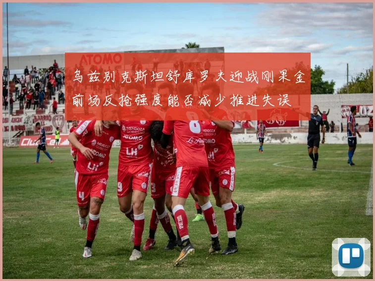乌兹别克斯坦舒库罗夫迎战刚果金前场反抢强度能否减少推进失误