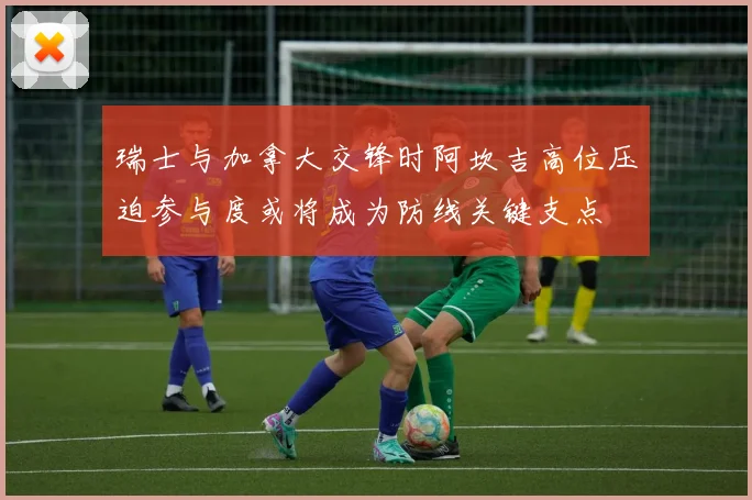 瑞士与加拿大交锋时阿坎吉高位压迫参与度或将成为防线关键支点