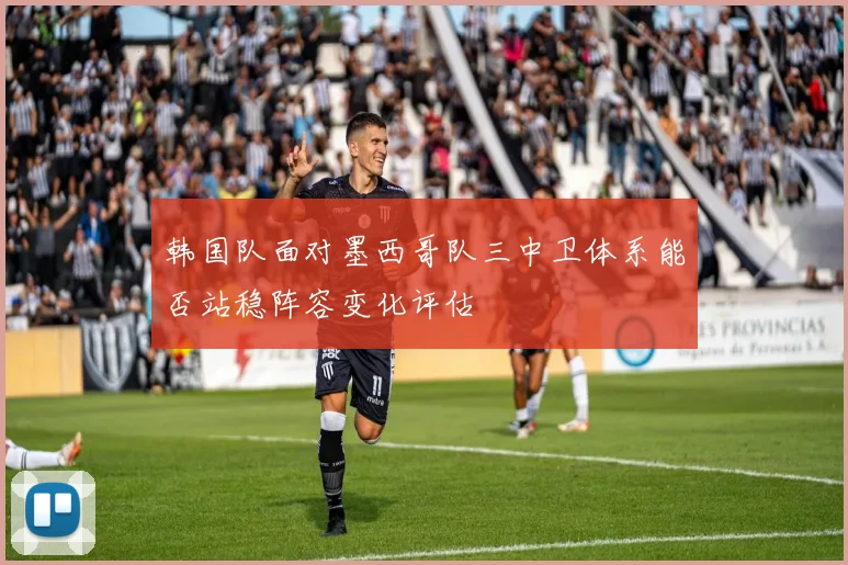 韩国队面对墨西哥队三中卫体系能否站稳阵容变化评估