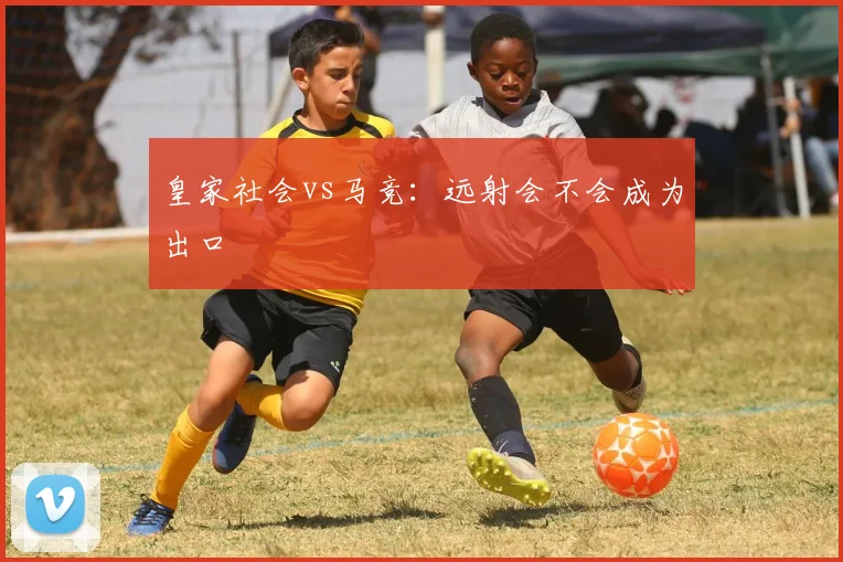 皇家社会vs马竞:远射会不会成为出口
