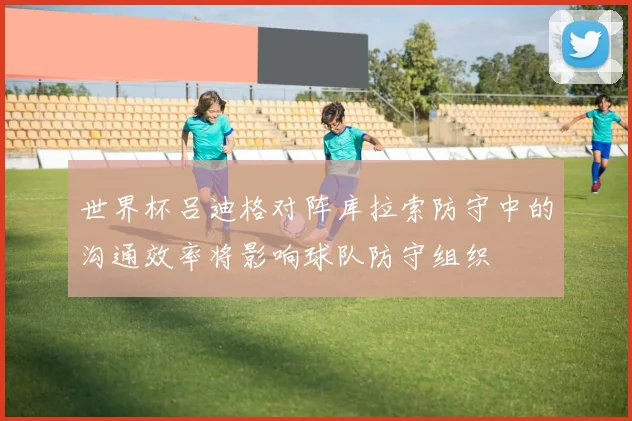 世界杯吕迪格对阵库拉索防守中的沟通效率将影响球队防守组织