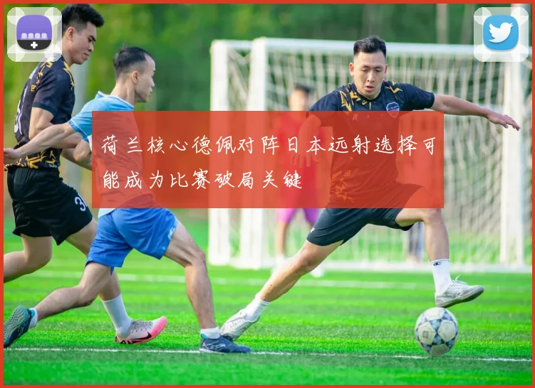 荷兰核心德佩对阵日本远射选择可能成为比赛破局关键