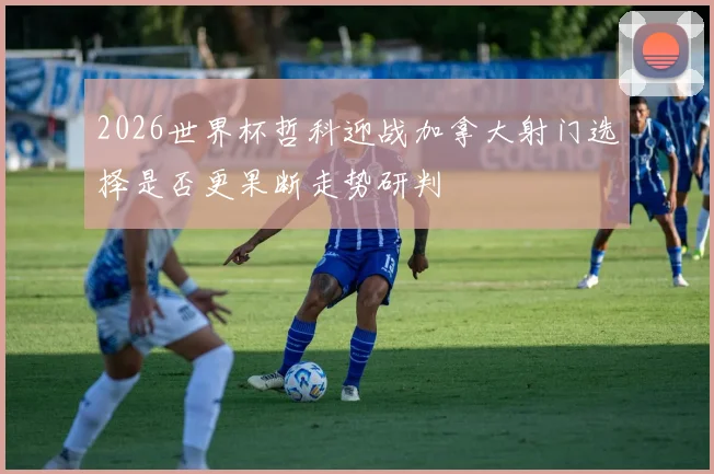 2026世界杯哲科迎战加拿大射门选择是否更果断走势研判