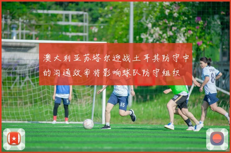 澳大利亚苏塔尔迎战土耳其防守中的沟通效率将影响球队防守组织