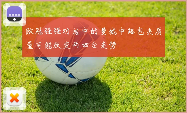 欧冠强强对话中的曼城中路包夹质量可能改变两回合走势