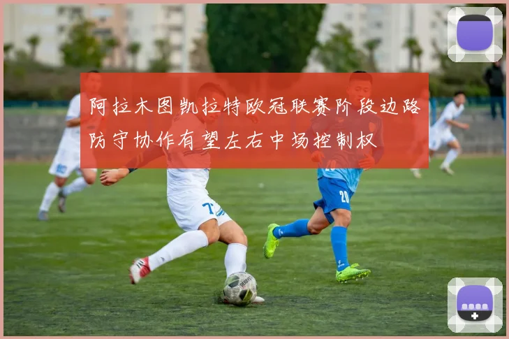 阿拉木图凯拉特欧冠联赛阶段边路防守协作有望左右中场控制权