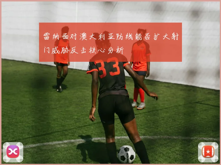 雷纳面对澳大利亚防线能否扩大射门威胁反击核心分析