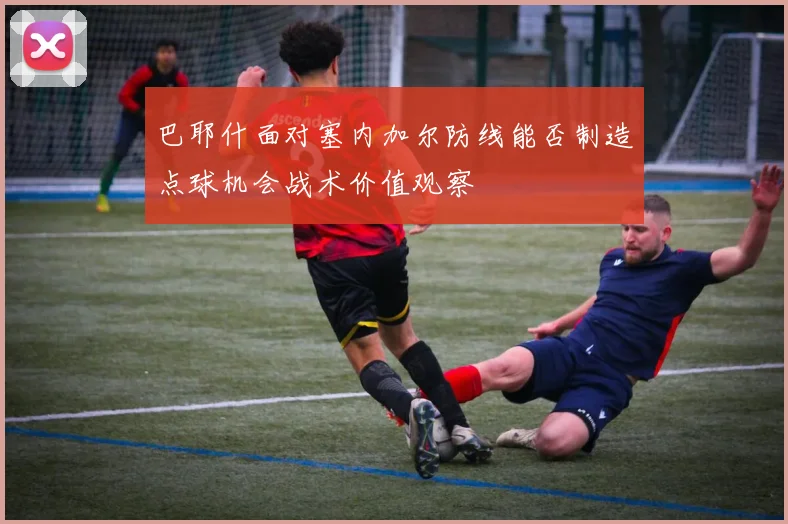 巴耶什面对塞内加尔防线能否制造点球机会战术价值观察