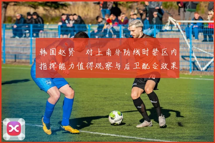 韩国赵贤祐对上南非防线时禁区内指挥能力值得观察与后卫配合效果