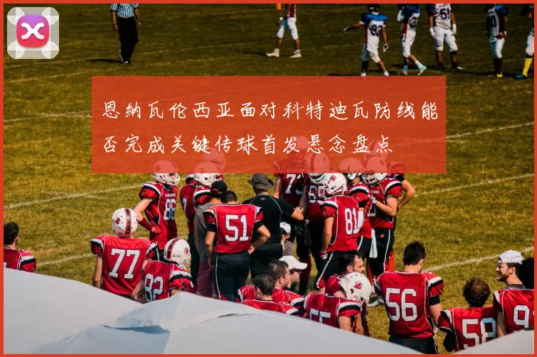 恩纳瓦伦西亚面对科特迪瓦防线能否完成关键传球首发悬念盘点