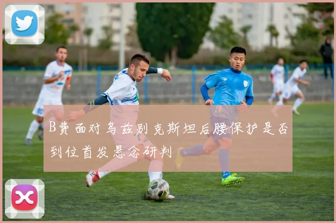 B费面对乌兹别克斯坦后腰保护是否到位首发悬念研判