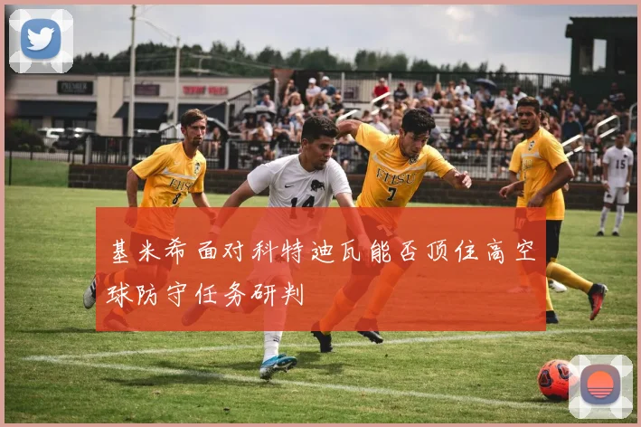 基米希面对科特迪瓦能否顶住高空球防守任务研判