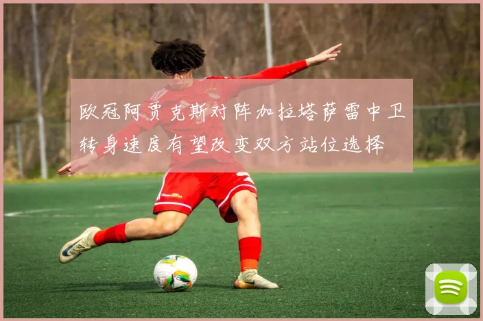 欧冠阿贾克斯对阵加拉塔萨雷中卫转身速度有望改变双方站位选择