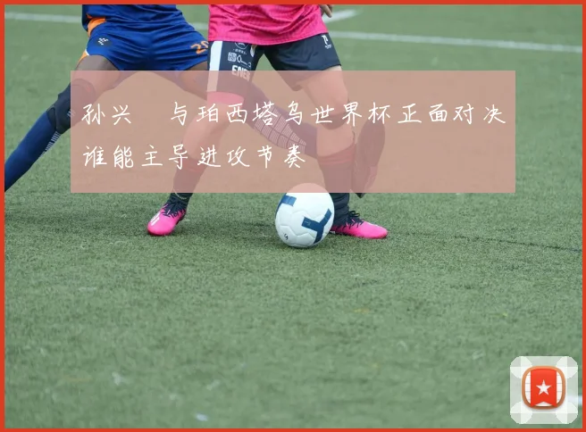 孙兴慜与珀西塔乌世界杯正面对决谁能主导进攻节奏