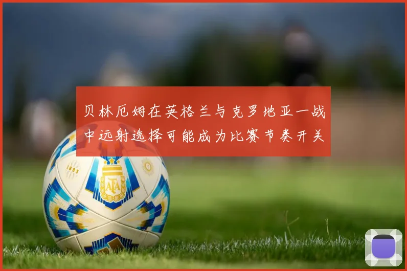 贝林厄姆在英格兰与克罗地亚一战中远射选择可能成为比赛节奏开关
