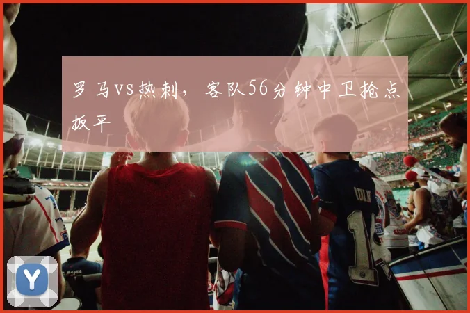 罗马vs热刺,客队56分钟中卫抢点扳平