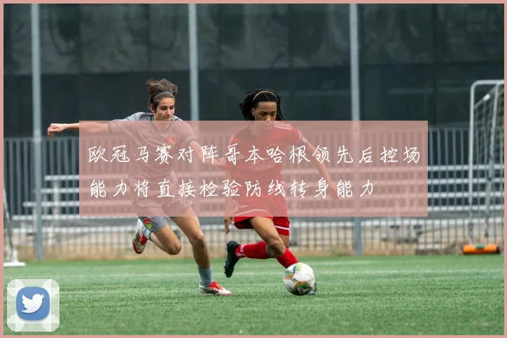欧冠马赛对阵哥本哈根领先后控场能力将直接检验防线转身能力