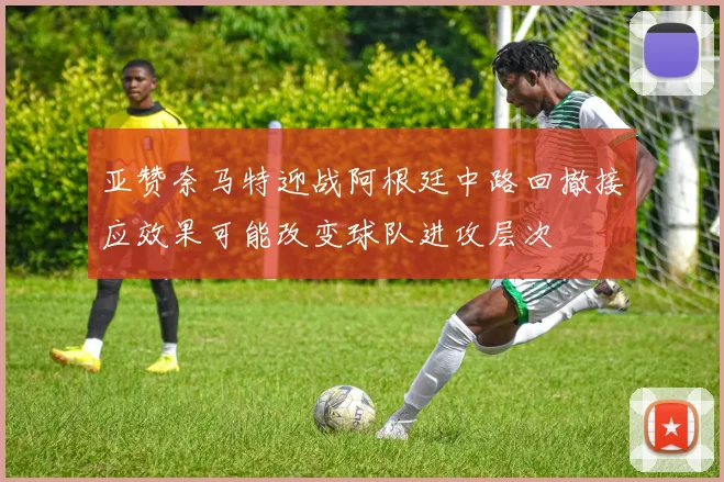 亚赞奈马特迎战阿根廷中路回撤接应效果可能改变球队进攻层次