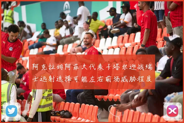 阿克拉姆阿菲夫代表卡塔尔迎战瑞士远射选择可能左右前场威胁程度