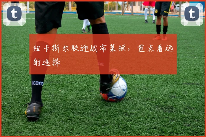 纽卡斯尔联迎战布莱顿，重点看远射选择