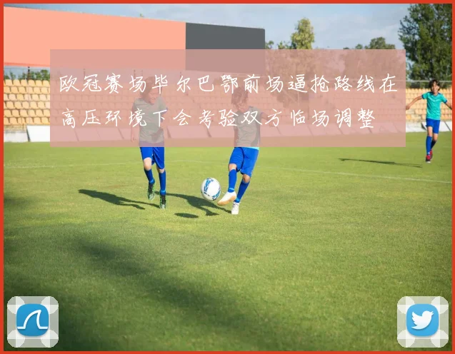 欧冠赛场毕尔巴鄂前场逼抢路线在高压环境下会考验双方临场调整