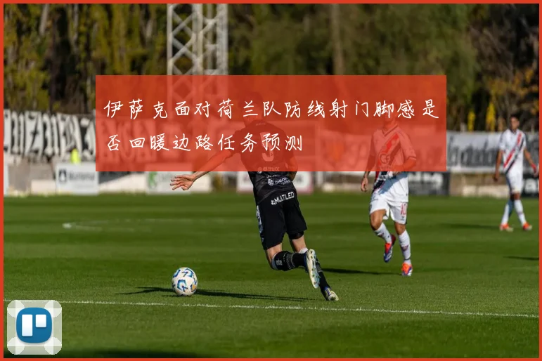伊萨克面对荷兰队防线射门脚感是否回暖边路任务预测