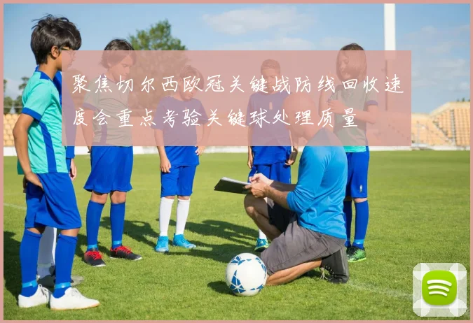 聚焦切尔西欧冠关键战防线回收速度会重点考验关键球处理质量