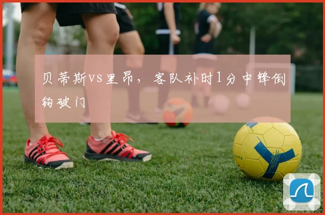 贝蒂斯vs里昂，客队补时1分中锋倒钩破门