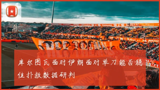 库尔图瓦面对伊朗面对单刀能否稳住扑救数据研判