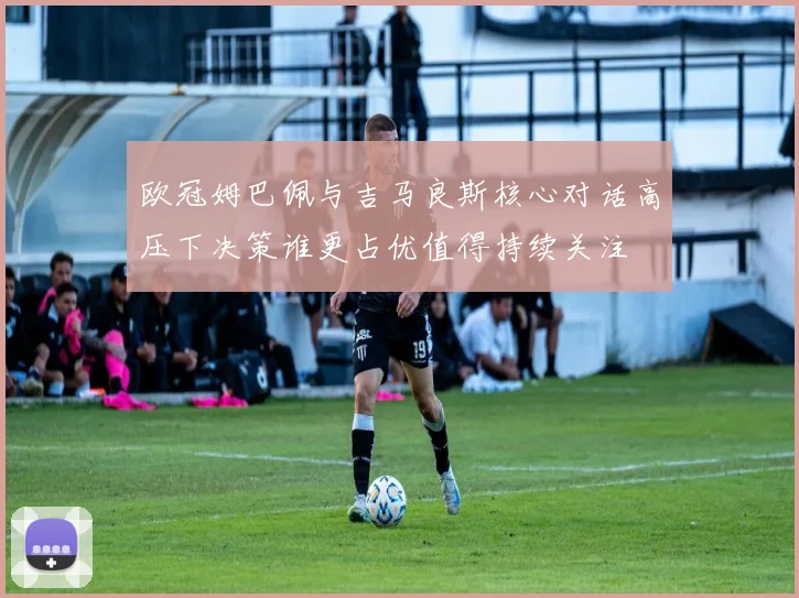 欧冠姆巴佩与吉马良斯核心对话高压下决策谁更占优值得持续关注