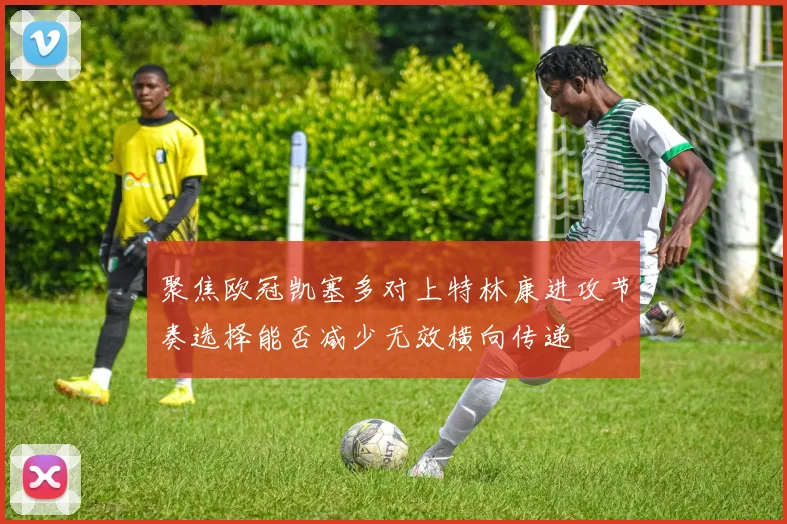 聚焦欧冠凯塞多对上特林康进攻节奏选择能否减少无效横向传递