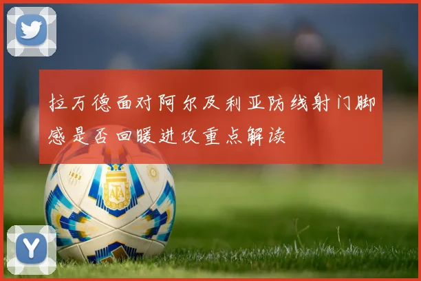 拉万德面对阿尔及利亚防线射门脚感是否回暖进攻重点解读