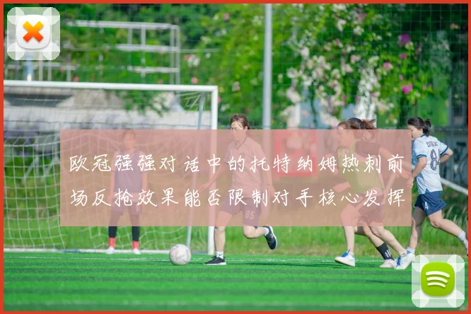欧冠强强对话中的托特纳姆热刺前场反抢效果能否限制对手核心发挥